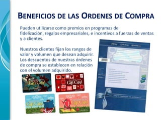 BENEFICIOS DE LAS ORDENES DE COMPRA
Pueden utilizarse como premios en programas de
fidelización, regalos empresariales, e incentivos a fuerzas de ventas
y a clientes.

Nuestros clientes fijan los rangos de
valor y volumen que desean adquirir.
Los descuentos de nuestras órdenes
de compra se establecen en relación
con el volumen adquirido.
 