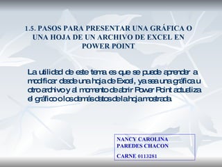 1.5. PASOS PARA PRESENTAR UNA GRÁFICA O UNA HOJA DE UN ARCHIVO DE EXCEL EN POWER POINT La utilidad de este tema es que se puede aprender a  modificar desde una hoja de Excel, ya sea una gráfica u otro archivo y al momento de abrir Power Point actualiza el gráfico o los demás datos de la hoja mostrada. NANCY CAROLINA PAREDES CHACON CARNE 0113281 