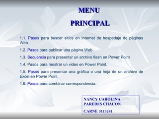 1.1.  Pasos  para buscar sitios en Internet de hospedaje de páginas Web. 1.2.  Pasos  para publicar una página Web. 1.3.  Secuencia  para presentar un archivo flash en Power Point 1.4. Pasos para mostrar un video en Power Point. 1.5.  Pasos  para presentar una gráfica o una hoja de un archivo de Excel en Power Point. 1.6.  Pasos  para combinar correspondencia. MENU PRINCIPAL NANCY CAROLINA PAREDES CHACON CARNE 0113281 