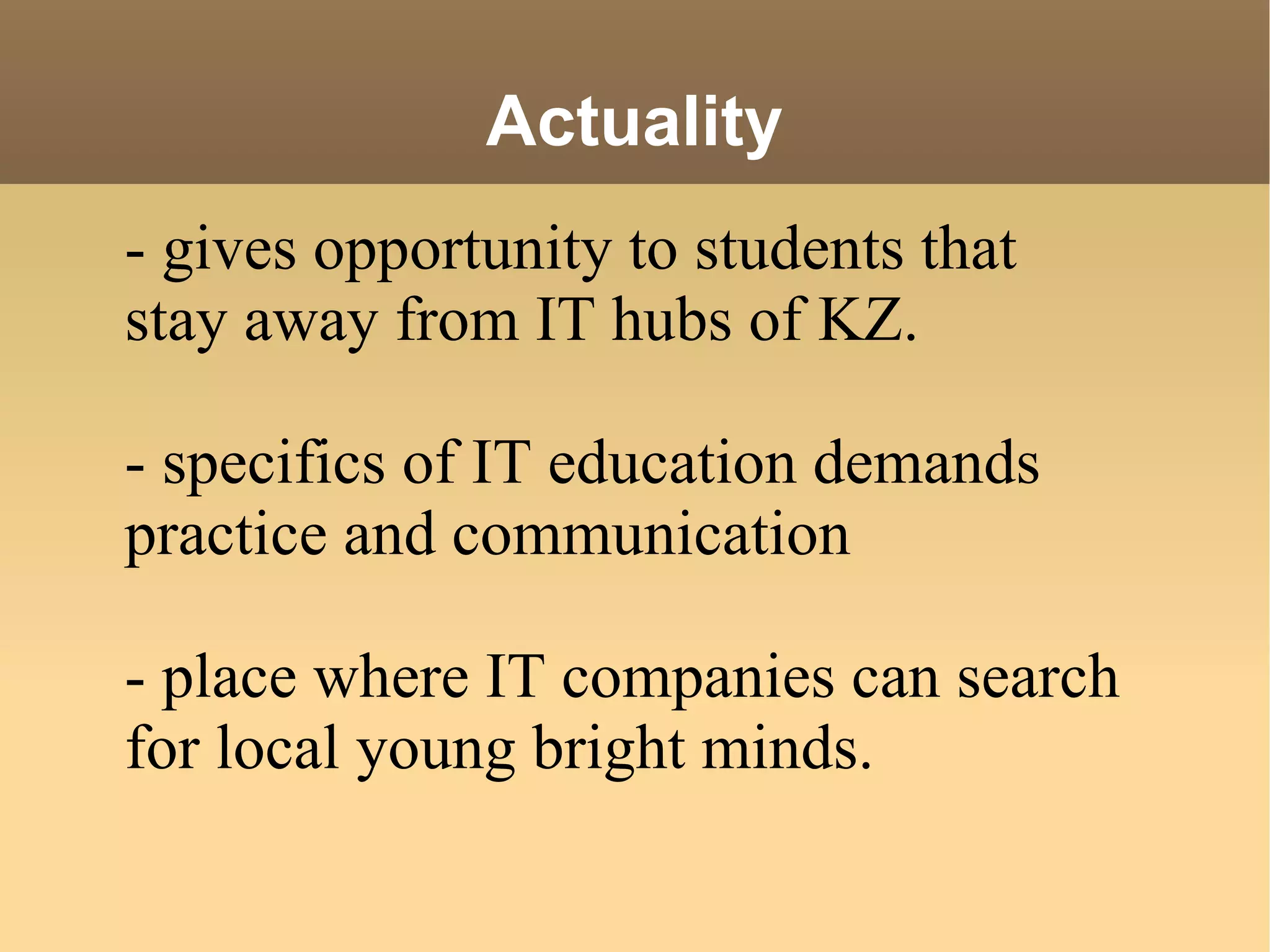 Actuality - gives opportunity to students that stay away from IT hubs of KZ. - specifics of IT education demands practice and communication - place where IT companies can search for local young bright minds. 