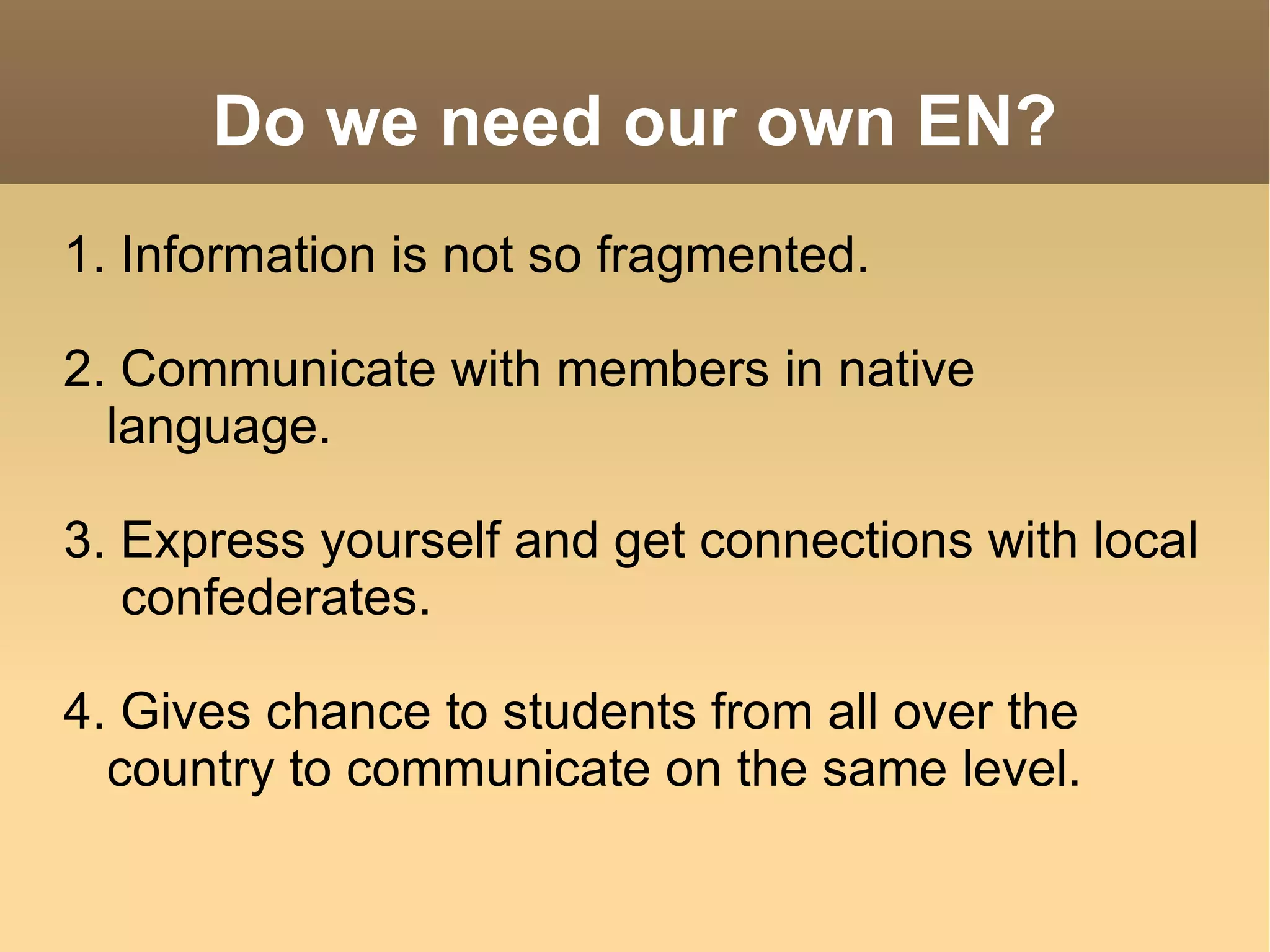 Do we need our own EN? 1. Information is not so fragmented. 2. Communicate with members in native language. 3. Express yourself and get connections with local  confederates. 4. Gives chance to students from all over the country to communicate on the same level. 