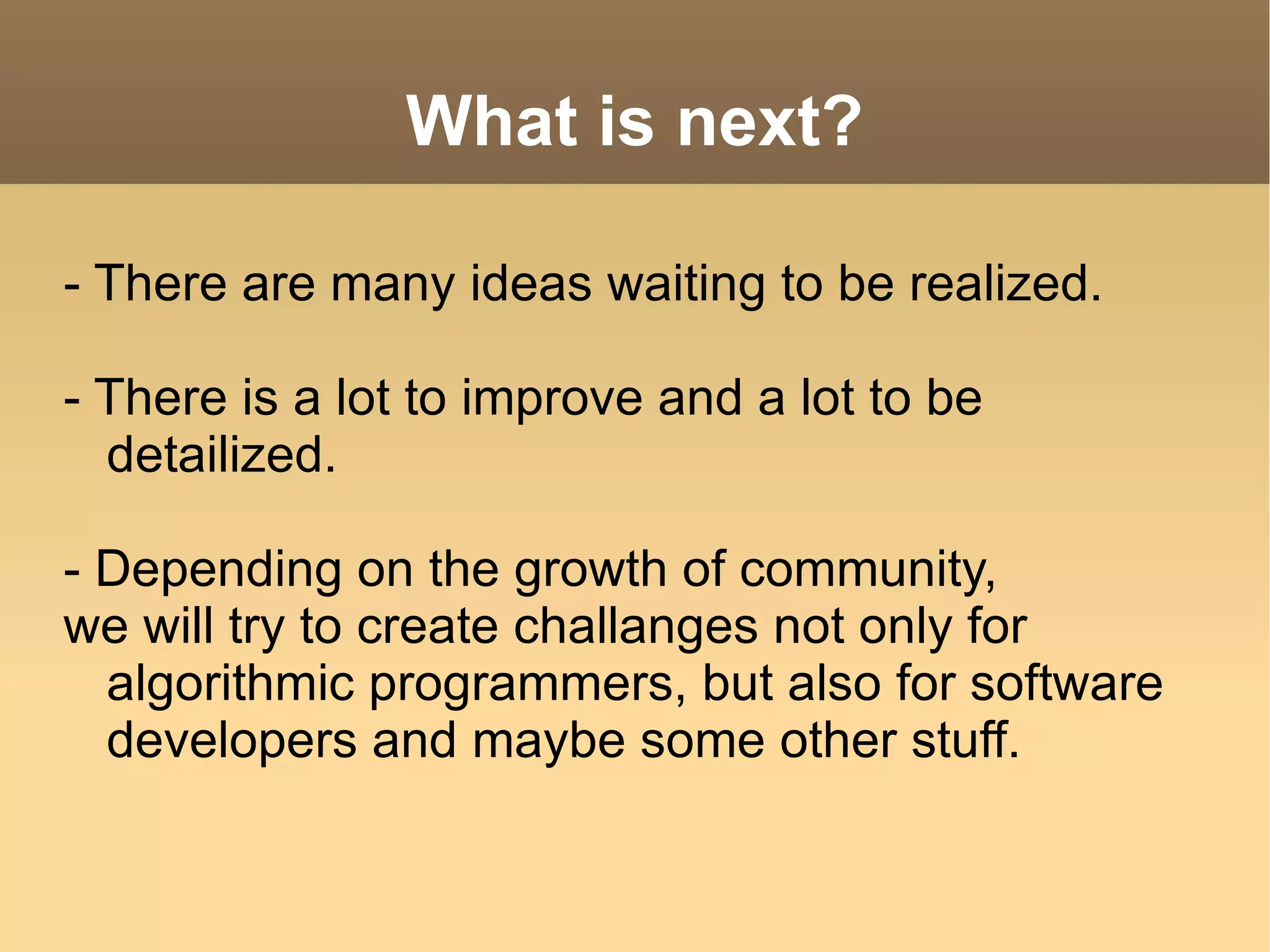 What is next? - There are many ideas waiting to be realized. - There is a lot to improve and a lot to be detailized. - Depending on the growth of community, we will try to create challanges not only for algorithmic programmers, but also for software developers and maybe some other stuff.  