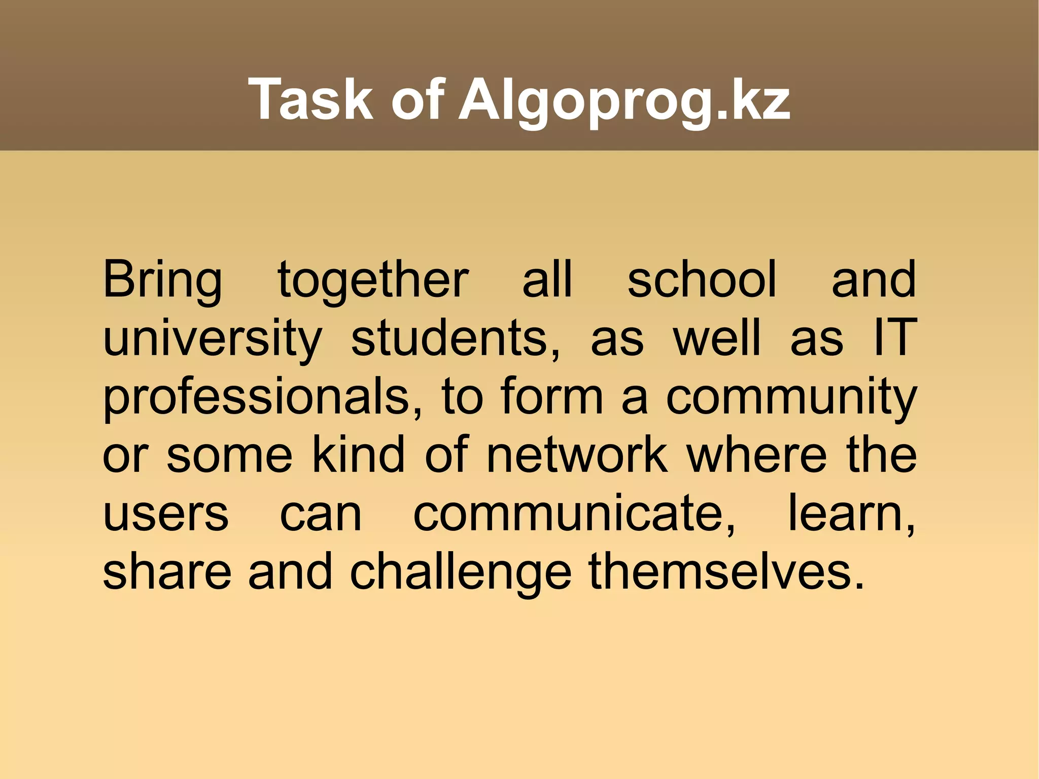 Task of Algoprog.kz Bring together all school and university students, as well as IT professionals, to form a community or some kind of network where the users can communicate, learn, share and challenge themselves.  