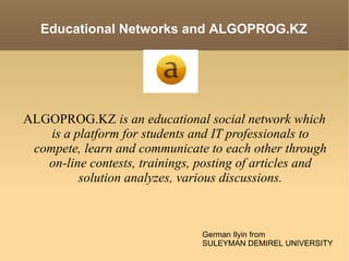 ALGOPROG.KZ  is an educational social network which is a platform for students and IT professionals to compete, learn and communicate to each other through on-line contests, trainings, posting of articles and solution analyzes, various discussions. German Ilyin from SULEYMAN DEMIREL UNIVERSITY Educational Networks and ALGOPROG.KZ 