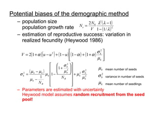 Potential biases of the demographic method population size population growth rate estimation of reproductive success: variation in realized fecundity (Heywood 1986) Parameters are estimated with uncertainty Heywood model assumes  random recruitment from the seed pool! mean number of seeds variance in number of seeds mean number of seedlings 