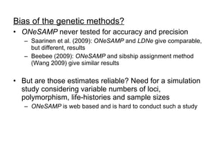 Bias of the genetic methods? ONeSAMP  never tested for accuracy and precision Saarinen et al. (2009):  ONeSAMP  and  LDNe  give comparable, but different, results Beebee (2009):  ONeSAMP  and sibship assignment method (Wang 2009) give similar results But are those estimates reliable? Need for a simulation study considering variable numbers of loci, polymorphism, life-histories and sample sizes ONeSAMP  is web based and is hard to conduct such a study 