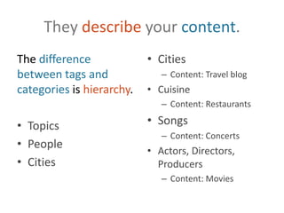 They describe your content.The difference between tags and categories is hierarchy.TopicsPeopleCitiesCitiesContent: Travel blogCuisineContent: RestaurantsSongsContent: ConcertsActors, Directors, ProducersContent: Movies