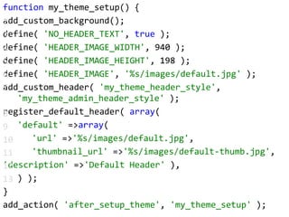 function my_theme_setup() {add_custom_background();define( 'NO_HEADER_TEXT', true );define( 'HEADER_IMAGE_WIDTH', 940 );define( 'HEADER_IMAGE_HEIGHT', 198 );define( 'HEADER_IMAGE', '%s/images/default.jpg' );add_custom_header( 'my_theme_header_style', 	'my_theme_admin_header_style' );register_default_header( array(		'default' => array(			'url' => '%s/images/default.jpg',			'thumbnail_url' => '%s/images/default-thumb.jpg','description' => 'Default Header' ),		) );}add_action( 'after_setup_theme', 'my_theme_setup' );2345678910111213