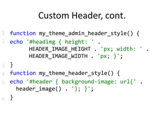 Custom Header, cont.function my_theme_admin_header_style() {echo '#headimg { height: ' .     HEADER_IMAGE_HEIGHT . 'px; width: ' .     HEADER_IMAGE_WIDTH . 'px; }';}function my_theme_header_style() {echo '#header { background-image: url(' .    header_image() . '); }';}123456 