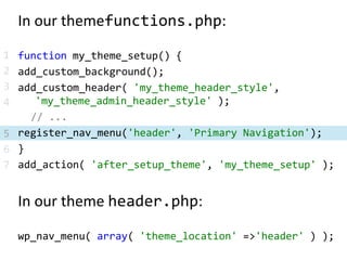 In our themefunctions.php:function my_theme_setup() {add_custom_background();add_custom_header( 'my_theme_header_style', 	'my_theme_admin_header_style' );	// ...register_nav_menu('header', 'Primary Navigation');}add_action( 'after_setup_theme', 'my_theme_setup' );In our theme header.php:wp_nav_menu( array( 'theme_location' => 'header' ) );1234567