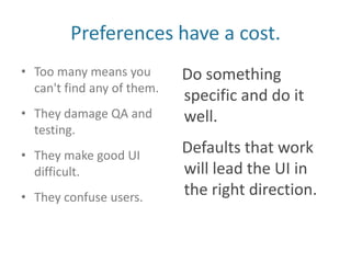 Preferences have a cost.Too many means you can't find any of them.They damage QA and testing.They make good UI difficult.They confuse users.Do something specific and do it well.Defaults that work will lead the UI in the right direction.
