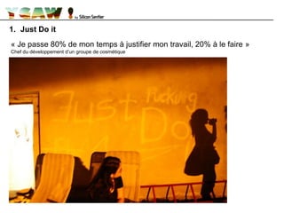 1. Just Do it
« Je passe 80% de mon temps à justifier mon travail, 20% à le faire »
Chef du développement d’un groupe de cosmétique
 