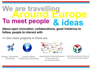 We are travelling
Around Europe
To meet people & ideas
About open innovation, collaborations, good initiatives to
follow, people to interact with
=> Our main projects in Paris are
Creating 1 Accelerator
for startups
Upgrading our Coworking space
& new meet ups
for nomade workers
Creating a Media
for New tech communities
& why not opening a Fab Lab
For creative communities?
 