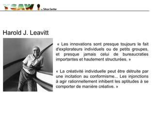 « Les innovations sont presque toujours le fait
d'explorateurs individuels ou de petits groupes,
et presque jamais celui de bureaucraties
importantes et hautement structurées. »
« La créativité individuelle peut être détruite par
une incitation au conformisme... Les injonctions
à agir rationnellement inhibent les aptitudes à se
comporter de manière créative. »
Harold J. Leavitt
 