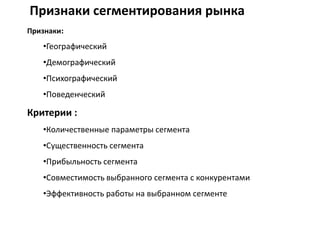 Признаки сегментирования рынка
Признаки:
•Географический
•Демографический
•Психографический
•Поведенческий
Критерии :
•Количественные параметры сегмента
•Существенность сегмента
•Прибыльность сегмента
•Совместимость выбранного сегмента с конкурентами
•Эффективность работы на выбранном сегменте
 