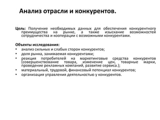 Анализ отрасли и конкурентов.
Цель: Получение необходимых данных для обеспечения конкурентного
преимущества на рынке, а также изыскание возможностей
сотрудничества и кооперации с возможными конкурентами.
Объекты исследования:
• анализ сильных и слабых сторон конкурентов;
• доля рынка, занимаемая конкурентами;
• реакция потребителей на маркетинговые средства конкурентов
(совершенствование товара, изменение цен, товарные марки,
проведение рекламных компаний, развитие сервиса.);
• материальный, трудовой, финансовый потенциал конкурентов;
• организация управления деятельностью у конкурентов.
 