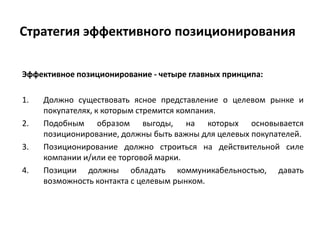 Стратегия эффективного позиционирования
Эффективное позиционирование - четыре главных принципа:
1. Должно существовать ясное представление о целевом рынке и
покупателях, к которым стремится компания.
2. Подобным образом выгоды, на которых основывается
позиционирование, должны быть важны для целевых покупателей.
3. Позиционирование должно строиться на действительной силе
компании и/или ее торговой марки.
4. Позиции должны обладать коммуникабельностью, давать
возможность контакта с целевым рынком.
 
