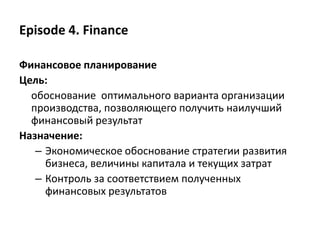 Episode 4. Finance
Финансовое планирование
Цель:
обоснование оптимального варианта организации
производства, позволяющего получить наилучший
финансовый результат
Назначение:
– Экономическое обоснование стратегии развития
бизнеса, величины капитала и текущих затрат
– Контроль за соответствием полученных
финансовых результатов
 