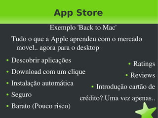 App Store
                 Exemplo 'Back to Mac'
    Tudo o que a Apple aprendeu com o mercado 
     movel.. agora para o desktop
●   Descobrir aplicações                            ●   Ratings
●   Download com um clique                      ●   Reviews
●   Instalação automática          ●   Introdução cartão de
●   Seguro                      crédito? Uma vez apenas..
●   Barato (Pouco risco)
                             
 