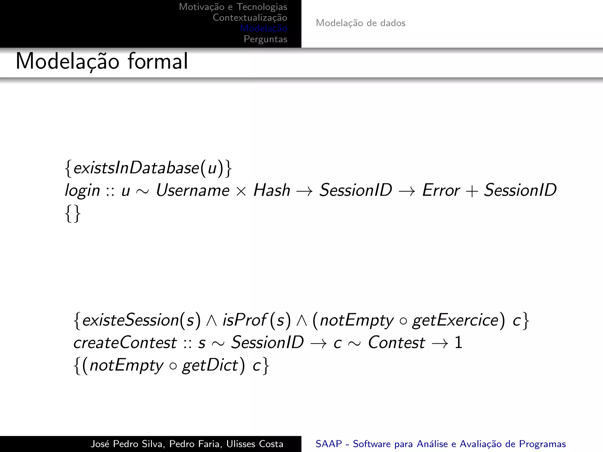 Motiva¸˜o e Tecnologias
                                 ca
                                  Contextualiza¸˜o
                                               ca
                                                      Modela¸˜o de dados
                                                            ca
                                        Modela¸˜o
                                               ca
                                        Perguntas

Modela¸˜o formal
      ca



    {existsInDatabase(u)}
    login :: u ∼ Username × Hash → SessionID → Error + SessionID
    {}




     {existeSession(s) ∧ isProf (s) ∧ (notEmpty ◦ getExercice) c}
     createContest :: s ∼ SessionID → c ∼ Contest → 1
     {(notEmpty ◦ getDict) c}



       Jos´ Pedro Silva, Pedro Faria, Ulisses Costa
          e                                           SAAP - Software para An´lise e Avalia¸˜o de Programas
                                                                             a             ca
 