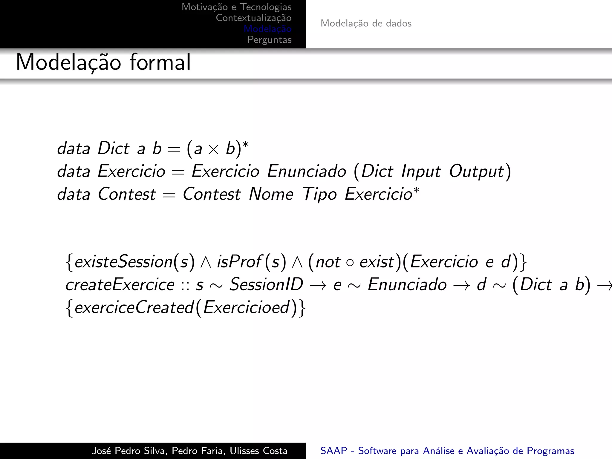 Motiva¸˜o e Tecnologias
                                 ca
                                  Contextualiza¸˜o
                                               ca
                                                      Modela¸˜o de dados
                                                            ca
                                        Modela¸˜o
                                               ca
                                        Perguntas

Modela¸˜o formal
      ca


   data Dict a b = (a × b)∗
   data Exercicio = Exercicio Enunciado (Dict Input Output)
   data Contest = Contest Nome Tipo Exercicio ∗


    {existeSession(s) ∧ isProf (s) ∧ (not ◦ exist)(Exercicio e d)}
    createExercice :: s ∼ SessionID → e ∼ Enunciado → d ∼ (Dict a b) →
    {exerciceCreated(Exercicioed)}




       Jos´ Pedro Silva, Pedro Faria, Ulisses Costa
          e                                           SAAP - Software para An´lise e Avalia¸˜o de Programas
                                                                             a             ca
 