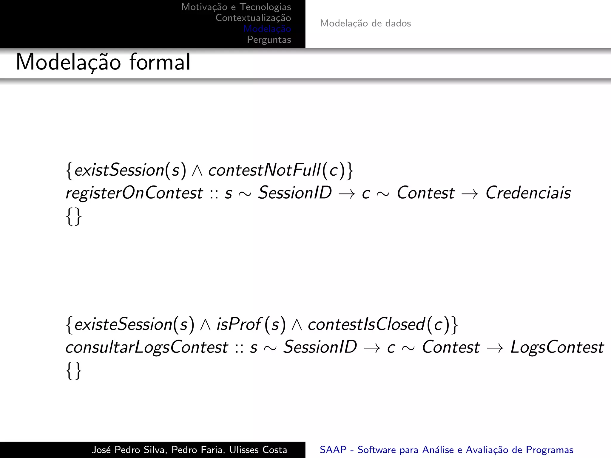 Motiva¸˜o e Tecnologias
                                 ca
                                  Contextualiza¸˜o
                                               ca
                                                      Modela¸˜o de dados
                                                            ca
                                        Modela¸˜o
                                               ca
                                        Perguntas

Modela¸˜o formal
      ca



    {existSession(s) ∧ contestNotFull(c)}
    registerOnContest :: s ∼ SessionID → c ∼ Contest → Credenciais
    {}




    {existeSession(s) ∧ isProf (s) ∧ contestIsClosed(c)}
    consultarLogsContest :: s ∼ SessionID → c ∼ Contest → LogsContest
    {}



       Jos´ Pedro Silva, Pedro Faria, Ulisses Costa
          e                                           SAAP - Software para An´lise e Avalia¸˜o de Programas
                                                                             a             ca
 