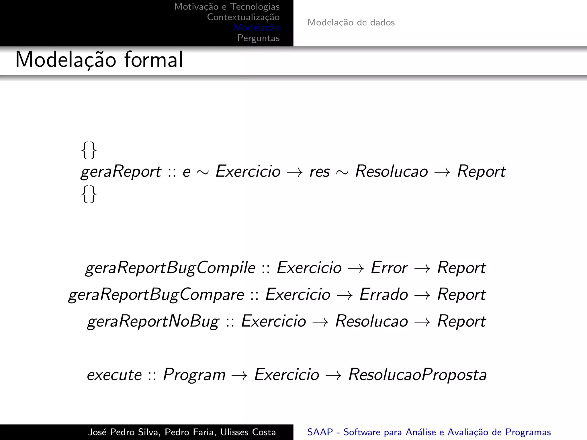 Motiva¸˜o e Tecnologias
                                 ca
                                  Contextualiza¸˜o
                                               ca
                                                      Modela¸˜o de dados
                                                            ca
                                        Modela¸˜o
                                               ca
                                        Perguntas

Modela¸˜o formal
      ca


      {}
      geraReport :: e ∼ Exercicio → res ∼ Resolucao → Report
      {}



       geraReportBugCompile :: Exercicio → Error → Report
     geraReportBugCompare :: Exercicio → Errado → Report
       geraReportNoBug :: Exercicio → Resolucao → Report


       execute :: Program → Exercicio → ResolucaoProposta


       Jos´ Pedro Silva, Pedro Faria, Ulisses Costa
          e                                           SAAP - Software para An´lise e Avalia¸˜o de Programas
                                                                             a             ca
 