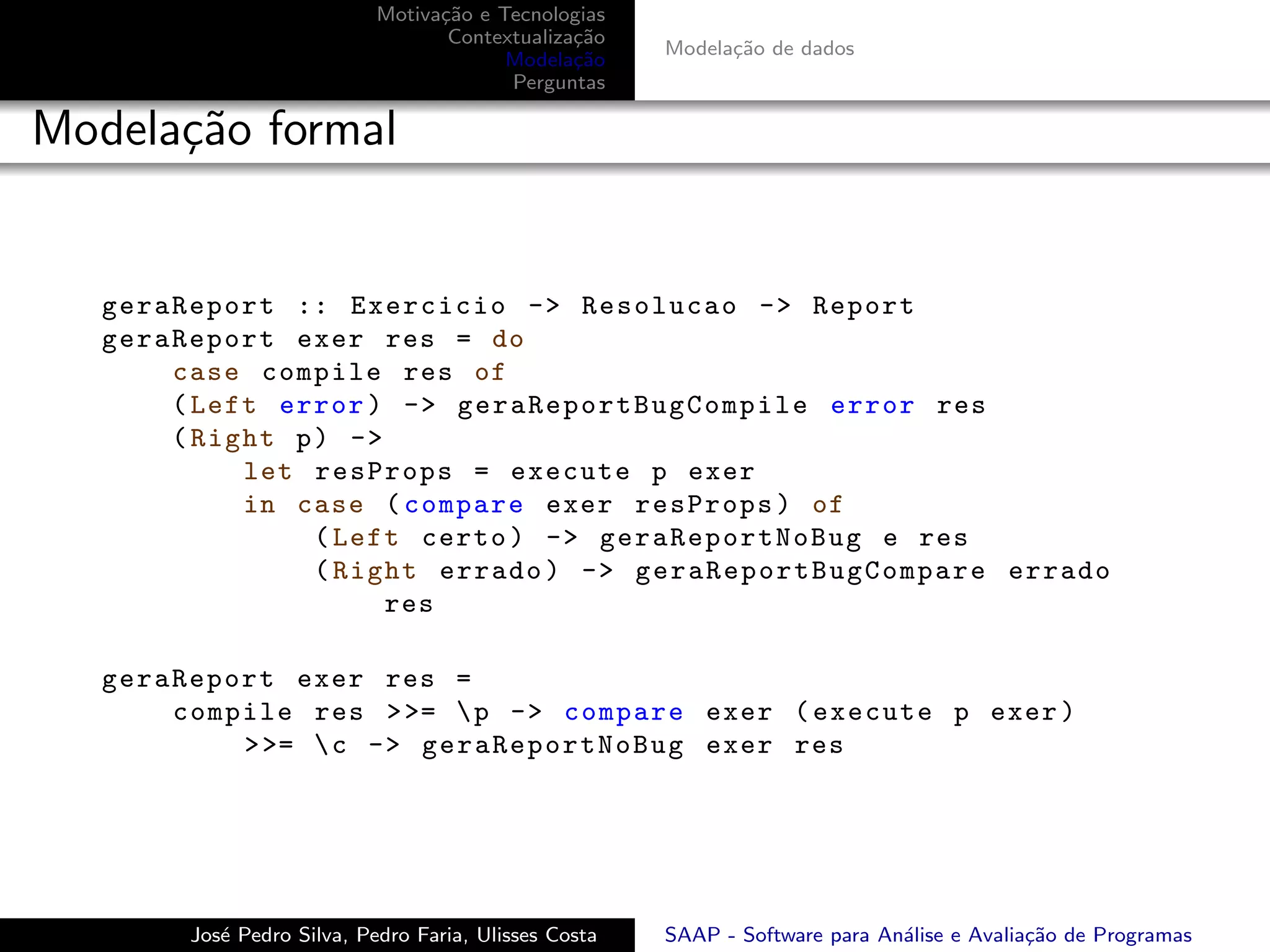 Motiva¸˜o e Tecnologias
                                    ca
                                     Contextualiza¸˜o
                                                  ca
                                                         Modela¸˜o de dados
                                                               ca
                                           Modela¸˜o
                                                  ca
                                           Perguntas

Modela¸˜o formal
      ca


   geraReport :: Exercicio -> Resolucao -> Report
   geraReport exer res = do
       case compile res of
       ( Left error ) -> g e r a R e p o r t B u g C o m p i l e error res
       ( Right p ) ->
            let resProps = execute p exer
            in case ( compare exer resProps ) of
                 ( Left certo ) -> ge ra R ep or t No Bu g e res
                 ( Right errado ) -> g e r a R e p o r t B u g C o m p a r e errado
                      res

   geraReport exer res =
       compile res > >=  p -> compare exer ( execute p exer )
           > >=  c -> g e ra Re po r tN oB ug exer res




          Jos´ Pedro Silva, Pedro Faria, Ulisses Costa
             e                                           SAAP - Software para An´lise e Avalia¸˜o de Programas
                                                                                a             ca
 