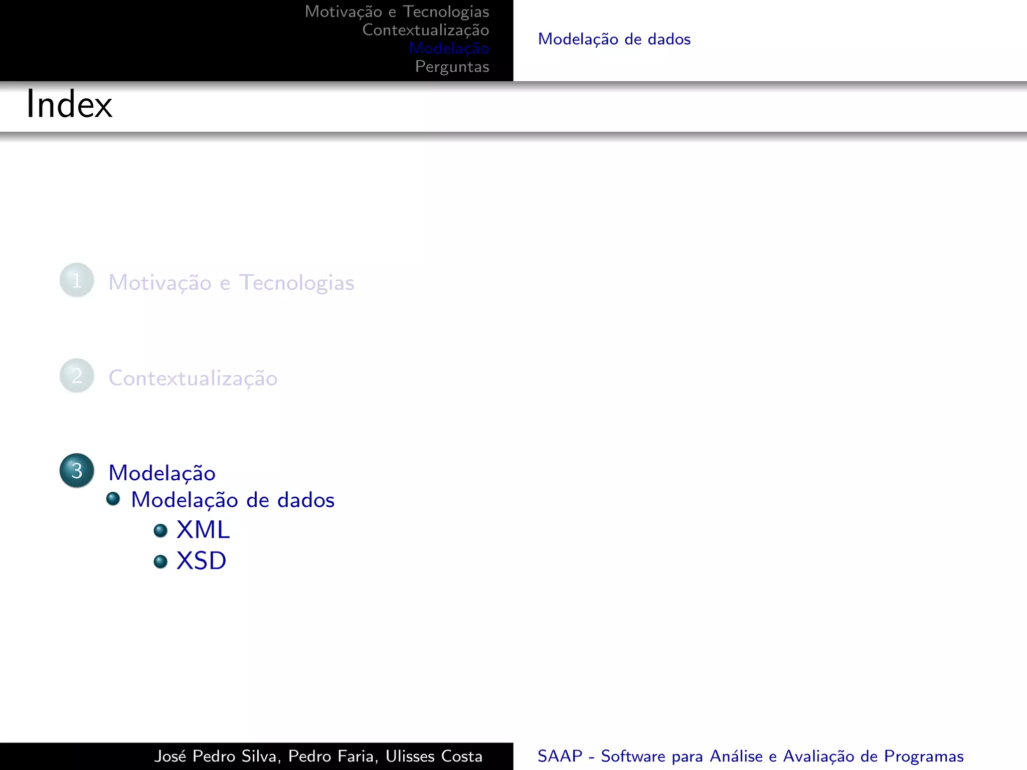 Motiva¸˜o e Tecnologias
                                    ca
                                     Contextualiza¸˜o
                                                  ca
                                                         Modela¸˜o de dados
                                                               ca
                                           Modela¸˜o
                                                  ca
                                           Perguntas

Index



  1   Motiva¸˜o e Tecnologias
            ca



  2   Contextualiza¸˜o
                   ca



  3   Modela¸˜o
            ca
       Modela¸˜o de dados
               ca
             XML
             XSD




          Jos´ Pedro Silva, Pedro Faria, Ulisses Costa
             e                                           SAAP - Software para An´lise e Avalia¸˜o de Programas
                                                                                a             ca
 