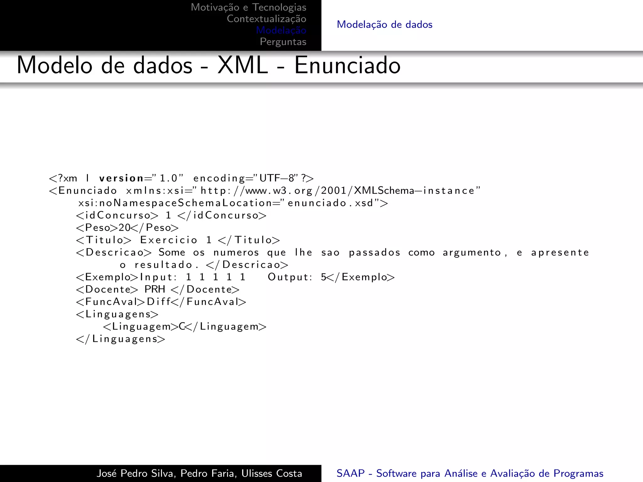 Motiva¸˜o e Tecnologias
                                     ca
                                      Contextualiza¸˜o
                                                   ca
                                                            Modela¸˜o de dados
                                                                  ca
                                            Modela¸˜o
                                                   ca
                                            Perguntas

Modelo de dados - XML - Enunciado



  <?xm l v e r s i o n=” 1 . 0 ” e n c o d i n g=”UTF−8” ?>
  <E n u n c i a d o x m l n s : x s i=” h t t p : //www . w3 . o r g /2001/XMLSchema−i n s t a n c e ”
        x s i : n o N a m e s p a c e S c h e m a L o c a t i o n=” e n u n c i a d o . x s d ”>
       <i d C o n c u r s o> 1 </ i d C o n c u r s o>
       <Peso>20</ Peso>
       <T i t u l o> E x e r c i c i o 1 </ T i t u l o>
       <D e s c r i c a o> Some o s numeros que l h e s a o p a s s a d o s como argumento , e a p r e s e n t e
                     o r e s u l t a d o . </ D e s c r i c a o>
       <Exemplo>I n p u t : 1 1 1 1 1                           O u t p u t : 5</ Exemplo>
       <D o c e n t e> PRH </ D o c e n t e>
       <F u n c A v a l>D i f f</ F u n c A v a l>
       <L i n g u a g e n s>
                <Linguagem>C Linguagem></
       </ L i n g u a g e n s>




           Jos´ Pedro Silva, Pedro Faria, Ulisses Costa
              e                                             SAAP - Software para An´lise e Avalia¸˜o de Programas
                                                                                   a             ca
 