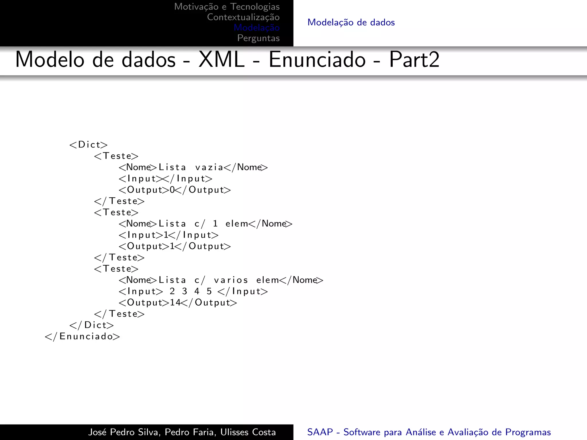 Motiva¸˜o e Tecnologias
                                        ca
                                         Contextualiza¸˜o
                                                      ca
                                                                   Modela¸˜o de dados
                                                                         ca
                                               Modela¸˜o
                                                      ca
                                               Perguntas

Modelo de dados - XML - Enunciado - Part2


       <D i c t>
                <T e s t e>
                       <Nome   >L i s t a v a z i a</Nome  >
                       <I n p u t> I n p u t>
                                  </
                       <Output>0</ Output>
                </ T e s t e>
                <T e s t e>
                       <Nome   >L i s t a c / 1 e l e m</Nome     >
                       <I n p u t>1</ I n p u t>
                       <Output>1</ Output>
                </ T e s t e>
                <T e s t e>
                       <Nome   >L i s t a c / v a r i o s e l e m</Nome>
                       <I n p u t> 2 3 4 5 </ I n p u t>
                       <Output>14</ Output>
                </ T e s t e>
       </ D i c t>
  </ E n u n c i a d o>




             Jos´ Pedro Silva, Pedro Faria, Ulisses Costa
                e                                                  SAAP - Software para An´lise e Avalia¸˜o de Programas
                                                                                          a             ca
 