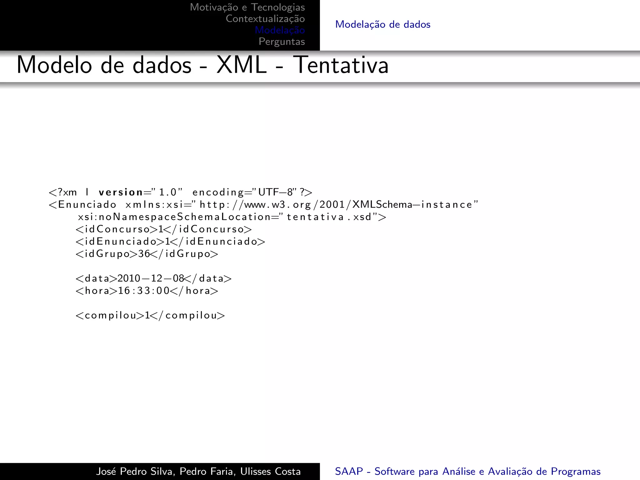 Motiva¸˜o e Tecnologias
                                          ca
                                           Contextualiza¸˜o
                                                        ca
                                                                     Modela¸˜o de dados
                                                                           ca
                                                 Modela¸˜o
                                                        ca
                                                 Perguntas

Modelo de dados - XML - Tentativa



  <?xm l v e r s i o n=” 1 . 0 ” e n c o d i n g=”UTF−8” ?>
  <E n u n c i a d o x m l n s : x s i=” h t t p : //www . w3 . o r g /2001/XMLSchema−i n s t a n c e ”
        x s i : n o N a m e s p a c e S c h e m a L o c a t i o n=” t e n t a t i v a . x s d ”>
       <i d C o n c u r s o>1</ i d C o n c u r s o>
       <i d E n u n c i a d o>1</ i d E n u n c i a d o>
       <i d G r u p o>36</ i d G r u p o>

        <d a t a>2010−12−08 d a t a>
                                 </
        <h o r a>16 : 3 3 : 0 0</ h o r a>

        <c o m p i l o u>1</ c o m p i l o u>




             Jos´ Pedro Silva, Pedro Faria, Ulisses Costa
                e                                                    SAAP - Software para An´lise e Avalia¸˜o de Programas
                                                                                            a             ca
 