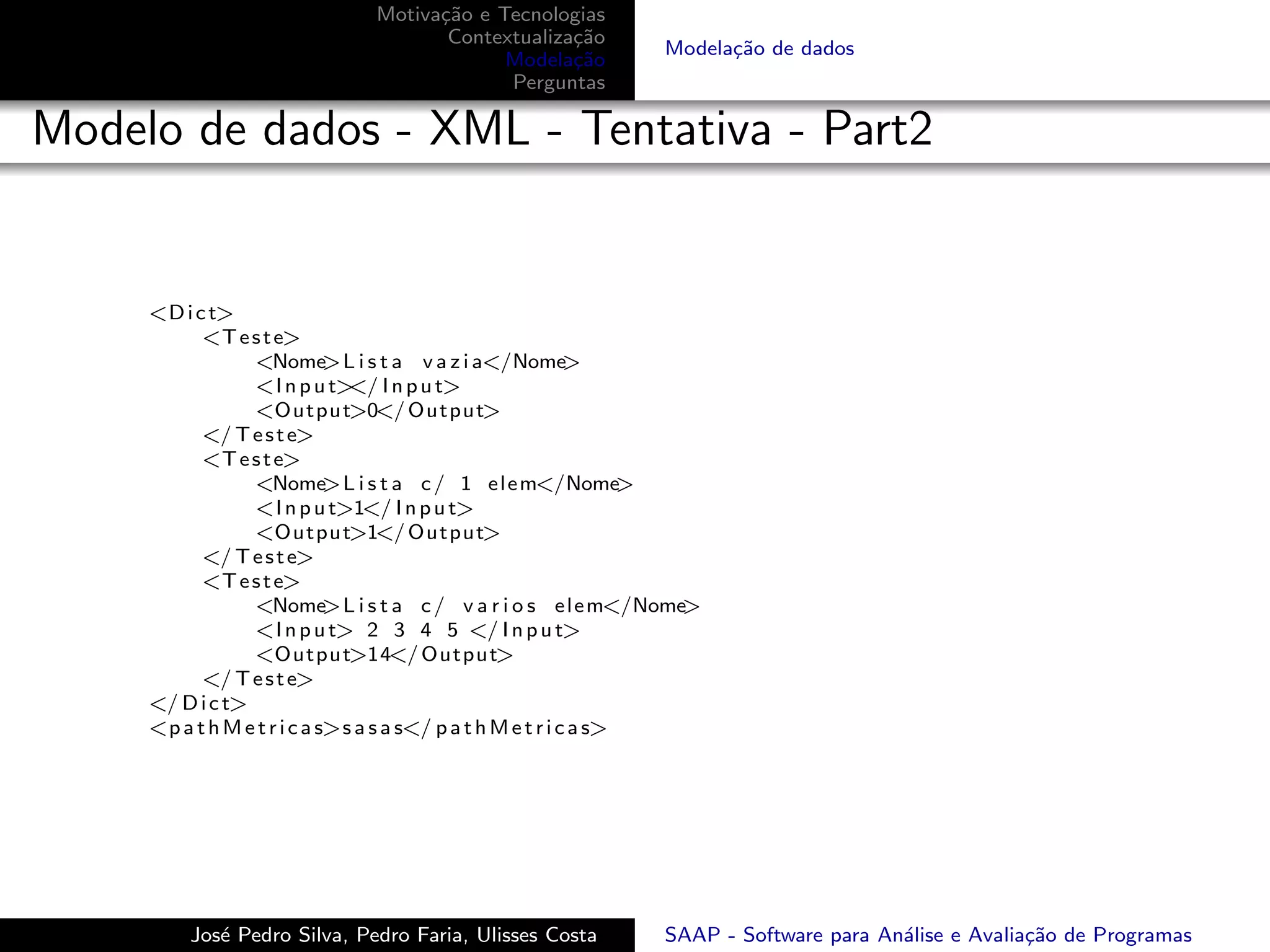 Motiva¸˜o e Tecnologias
                                     ca
                                      Contextualiza¸˜o
                                                   ca
                                                                 Modela¸˜o de dados
                                                                       ca
                                            Modela¸˜o
                                                   ca
                                            Perguntas

Modelo de dados - XML - Tentativa - Part2


     <D i c t>
           <T e s t e>
                 <Nome       >L i s t a v a z i a</Nome      >
                 <I n p u t> I n p u t>
                               </
                 <Output>0</ Output>
           </ T e s t e>
           <T e s t e>
                 <Nome       >L i s t a c / 1 e l e m</Nome        >
                 <I n p u t>1</ I n p u t>
                 <Output>1</ Output>
           </ T e s t e>
           <T e s t e>
                 <Nome       >L i s t a c / v a r i o s e l e m</Nome>
                 <I n p u t> 2 3 4 5 </ I n p u t>
                 <Output>14</ Output>
           </ T e s t e>
     </ D i c t>
     <p a t h M e t r i c a s>s a s a s</ p a t h M e t r i c a s>




         Jos´ Pedro Silva, Pedro Faria, Ulisses Costa
            e                                                    SAAP - Software para An´lise e Avalia¸˜o de Programas
                                                                                        a             ca
 
