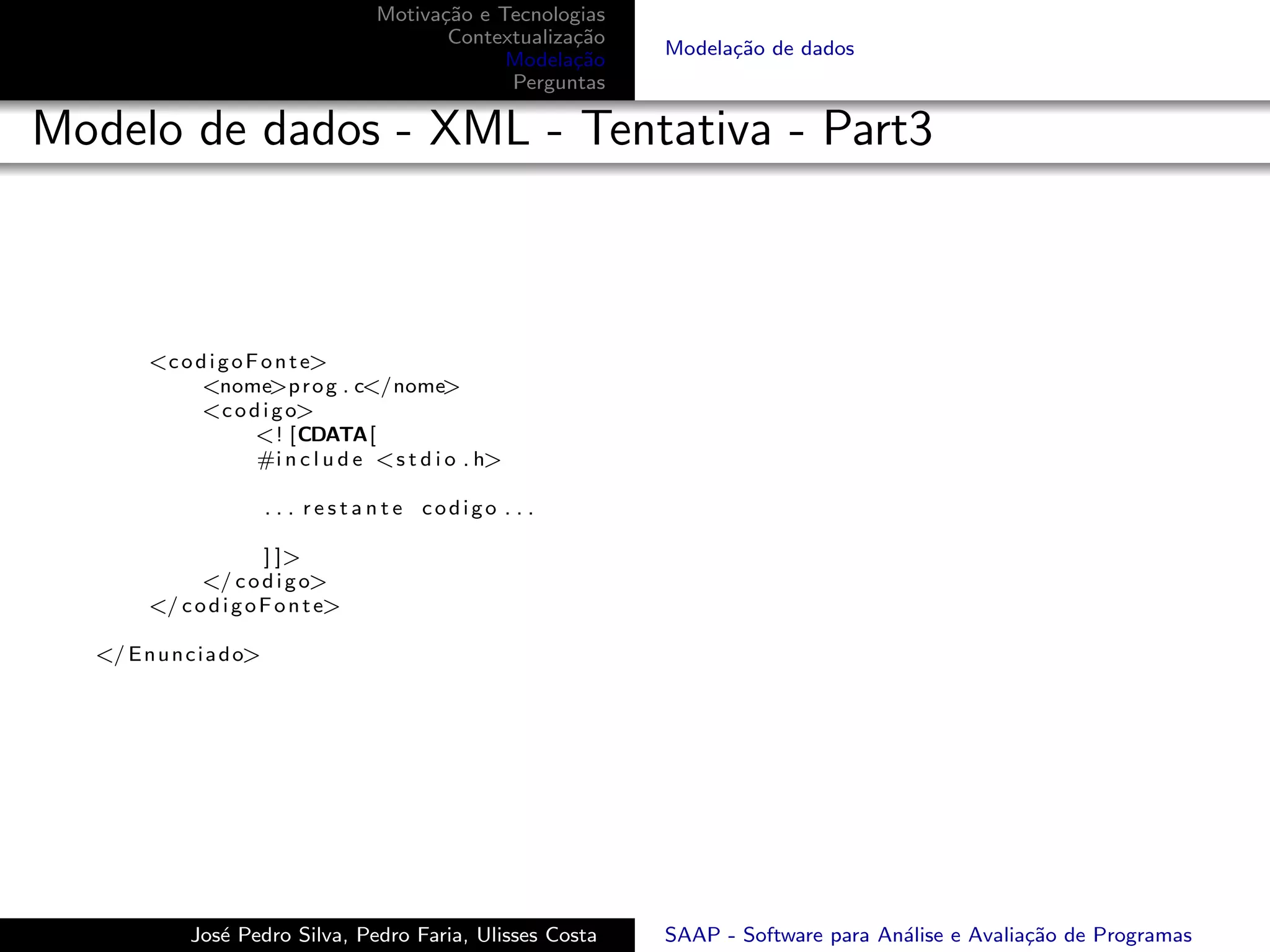 Motiva¸˜o e Tecnologias
                                           ca
                                            Contextualiza¸˜o
                                                         ca
                                                               Modela¸˜o de dados
                                                                     ca
                                                  Modela¸˜o
                                                         ca
                                                  Perguntas

Modelo de dados - XML - Tentativa - Part3



        <c o d i g o F o n t e>
              <nome>p r o g . c</nome>
              <c o d i g o>
                      <! [CDATA[
                      #i n c l u d e <s t d i o . h>

                          . . . restante codigo . . .

                       ] ]>
              </ c o d i g o>
        </ c o d i g o F o n t e>

  </ E n u n c i a d o>




              Jos´ Pedro Silva, Pedro Faria, Ulisses Costa
                 e                                             SAAP - Software para An´lise e Avalia¸˜o de Programas
                                                                                      a             ca
 