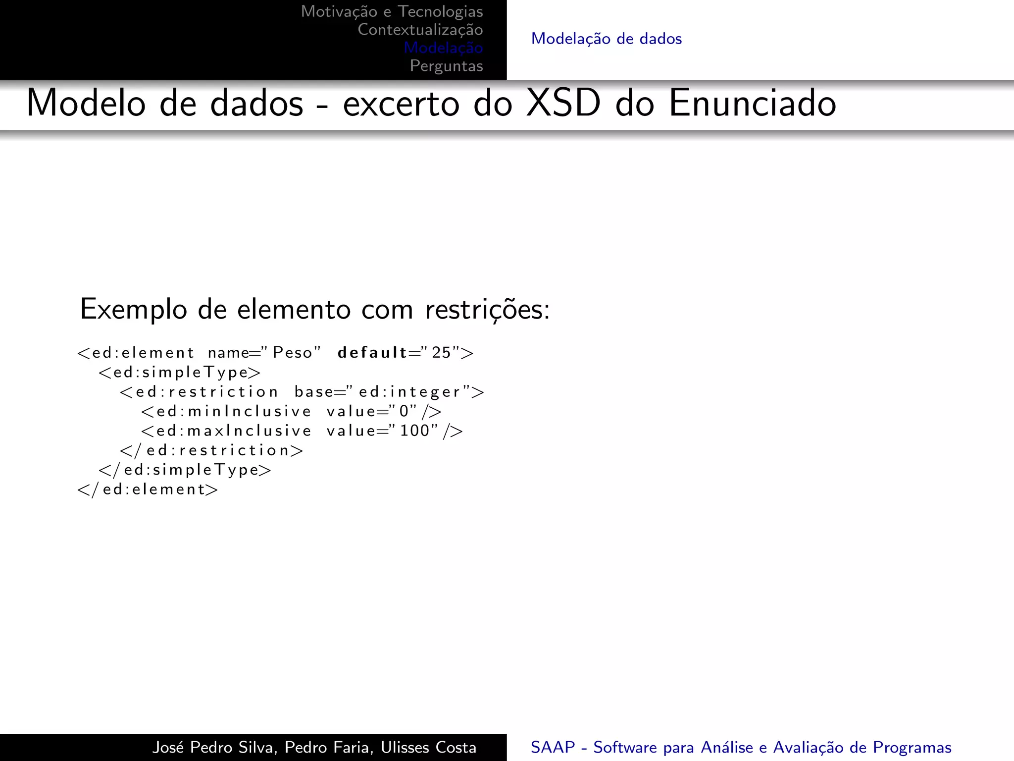 Motiva¸˜o e Tecnologias
                                             ca
                                              Contextualiza¸˜o
                                                           ca
                                                                         Modela¸˜o de dados
                                                                               ca
                                                    Modela¸˜o
                                                           ca
                                                    Perguntas

Modelo de dados - excerto do XSD do Enunciado




   Exemplo de elemento com restri¸˜es:
                                 co
  <e d : e l e m e n t name=” Peso ” d e f a u l t=” 25 ”>
    <e d : s i m p l e T y p e>
        < e d : r e s t r i c t i o n b a s e=” e d : i n t e g e r ”>
             <e d : m i n I n c l u s i v e v a l u e=” 0 ” />
             <e d : m a x I n c l u s i v e v a l u e=” 100 ” />
        </ e d : r e s t r i c t i o n>
    </ e d : s i m p l e T y p e>
  </ e d : e l e m e n t>




              Jos´ Pedro Silva, Pedro Faria, Ulisses Costa
                 e                                                       SAAP - Software para An´lise e Avalia¸˜o de Programas
                                                                                                a             ca
 