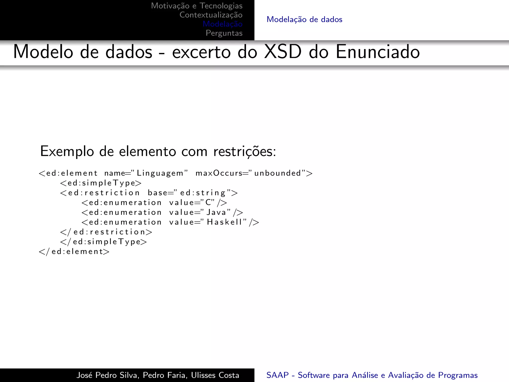 Motiva¸˜o e Tecnologias
                                      ca
                                       Contextualiza¸˜o
                                                    ca
                                                               Modela¸˜o de dados
                                                                     ca
                                             Modela¸˜o
                                                    ca
                                             Perguntas

Modelo de dados - excerto do XSD do Enunciado



   Exemplo de elemento com restri¸˜es:
                                 co
  <e d : e l e m e n t name=” Linguagem ” maxOccurs=” unbounded ”>
        <e d : s i m p l e T y p e>
        < e d : r e s t r i c t i o n b a s e=” e d : s t r i n g ”>
                 <e d : e n u m e r a t i o n v a l u e=”C” />
                 <e d : e n u m e r a t i o n v a l u e=” J a v a ” />
                 <e d : e n u m e r a t i o n v a l u e=” H a s k e l l ” />
        </ e d : r e s t r i c t i o n>
        </ e d : s i m p l e T y p e>
  </ e d : e l e m e n t>




            Jos´ Pedro Silva, Pedro Faria, Ulisses Costa
               e                                               SAAP - Software para An´lise e Avalia¸˜o de Programas
                                                                                      a             ca
 