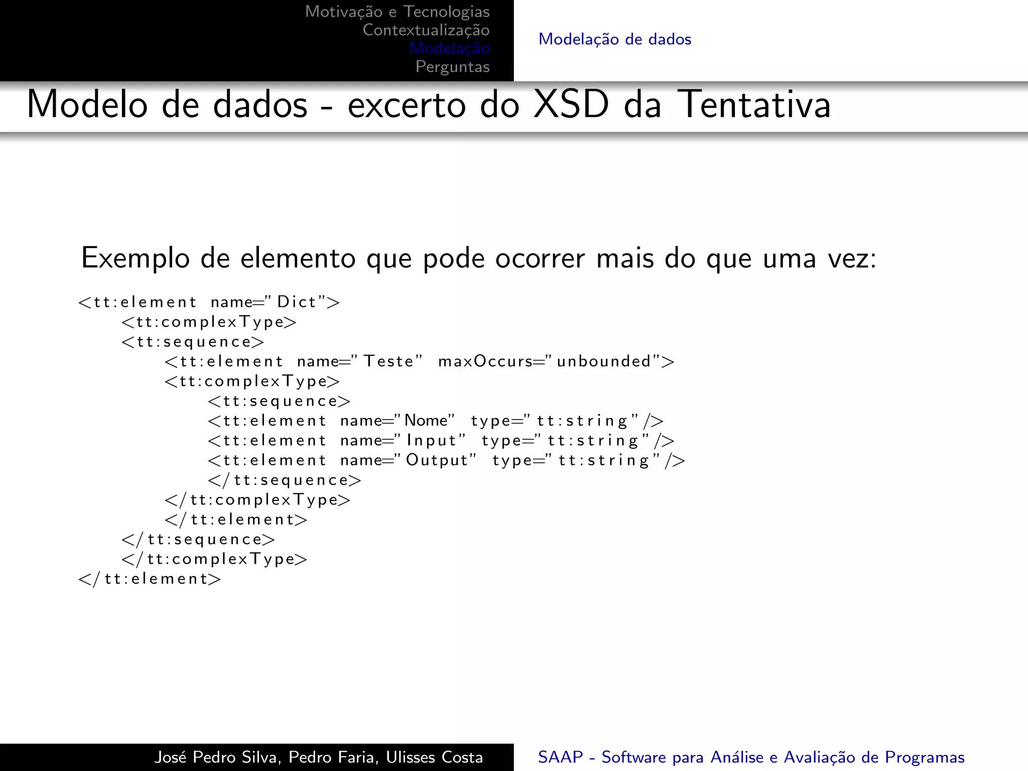 Motiva¸˜o e Tecnologias
                                           ca
                                            Contextualiza¸˜o
                                                         ca
                                                                         Modela¸˜o de dados
                                                                               ca
                                                  Modela¸˜o
                                                         ca
                                                  Perguntas

Modelo de dados - excerto do XSD da Tentativa


   Exemplo de elemento que pode ocorrer mais do que uma vez:
  <t t : e l e m e n t name=” D i c t ”>
         <t t : c o m p l e x T y p e>
         <t t : s e q u e n c e>
                 <t t : e l e m e n t name=” T e s t e ” maxOccurs=” unbounded ”>
                 <t t : c o m p l e x T y p e>
                        <t t : s e q u e n c e>
                        <t t : e l e m e n t name=”Nome” t y p e=” t t : s t r i n g ” />
                        <t t : e l e m e n t name=” I n p u t ” t y p e=” t t : s t r i n g ” />
                        <t t : e l e m e n t name=” Output ” t y p e=” t t : s t r i n g ” />
                        </ t t : s e q u e n c e>
                 </ t t : c o m p l e x T y p e>
                 </ t t : e l e m e n t>
         </ t t : s e q u e n c e>
         </ t t : c o m p l e x T y p e>
  </ t t : e l e m e n t>




             Jos´ Pedro Silva, Pedro Faria, Ulisses Costa
                e                                                        SAAP - Software para An´lise e Avalia¸˜o de Programas
                                                                                                a             ca
 