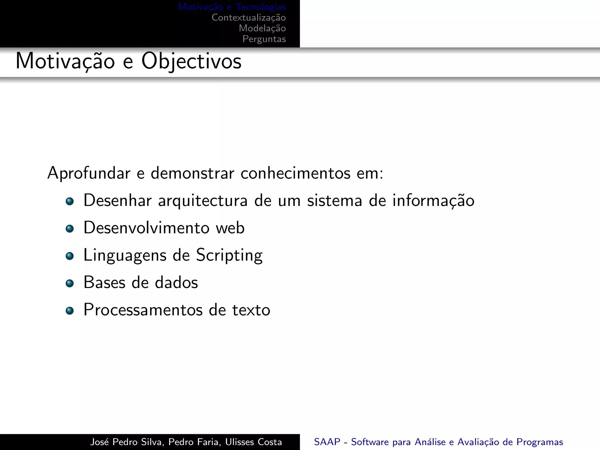 Motiva¸˜o e Tecnologias
                                  ca
                                   Contextualiza¸˜o
                                                ca
                                         Modela¸˜o
                                                ca
                                         Perguntas

Motiva¸˜o e Objectivos
      ca



   Aprofundar e demonstrar conhecimentos em:
       Desenhar arquitectura de um sistema de informa¸˜o
                                                     ca
       Desenvolvimento web
       Linguagens de Scripting
       Bases de dados
       Processamentos de texto




        Jos´ Pedro Silva, Pedro Faria, Ulisses Costa
           e                                           SAAP - Software para An´lise e Avalia¸˜o de Programas
                                                                              a             ca
 