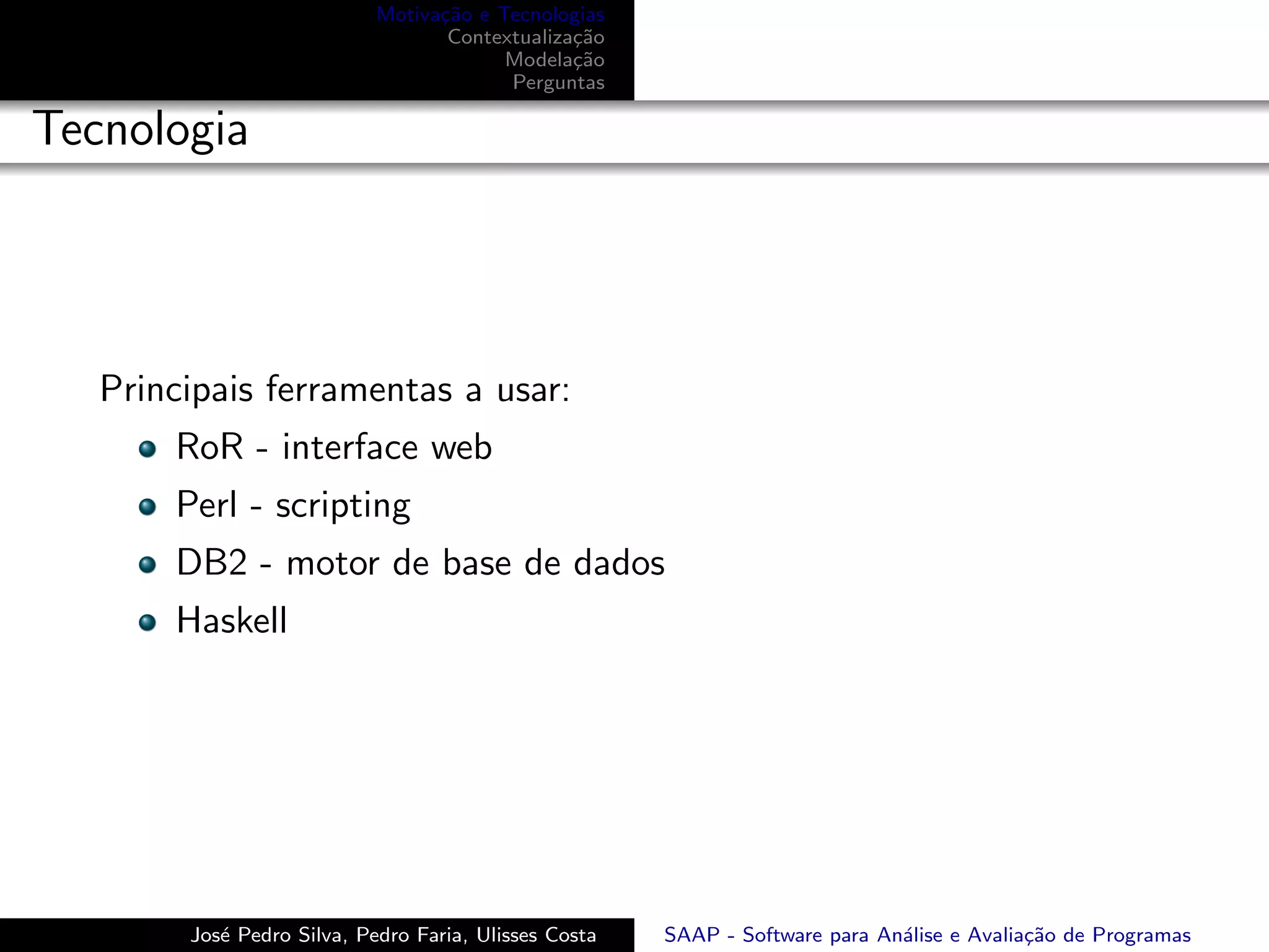 Motiva¸˜o e Tecnologias
                                  ca
                                   Contextualiza¸˜o
                                                ca
                                         Modela¸˜o
                                                ca
                                         Perguntas

Tecnologia




   Principais ferramentas a usar:
       RoR - interface web
       Perl - scripting
       DB2 - motor de base de dados
       Haskell




        Jos´ Pedro Silva, Pedro Faria, Ulisses Costa
           e                                           SAAP - Software para An´lise e Avalia¸˜o de Programas
                                                                              a             ca
 