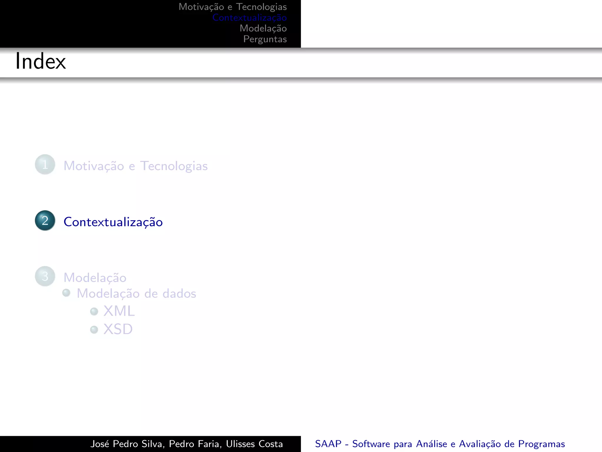 Motiva¸˜o e Tecnologias
                                    ca
                                     Contextualiza¸˜o
                                                  ca
                                           Modela¸˜o
                                                  ca
                                           Perguntas

Index



  1   Motiva¸˜o e Tecnologias
            ca



  2   Contextualiza¸˜o
                   ca



  3   Modela¸˜o
            ca
       Modela¸˜o de dados
               ca
             XML
             XSD




          Jos´ Pedro Silva, Pedro Faria, Ulisses Costa
             e                                           SAAP - Software para An´lise e Avalia¸˜o de Programas
                                                                                a             ca
 