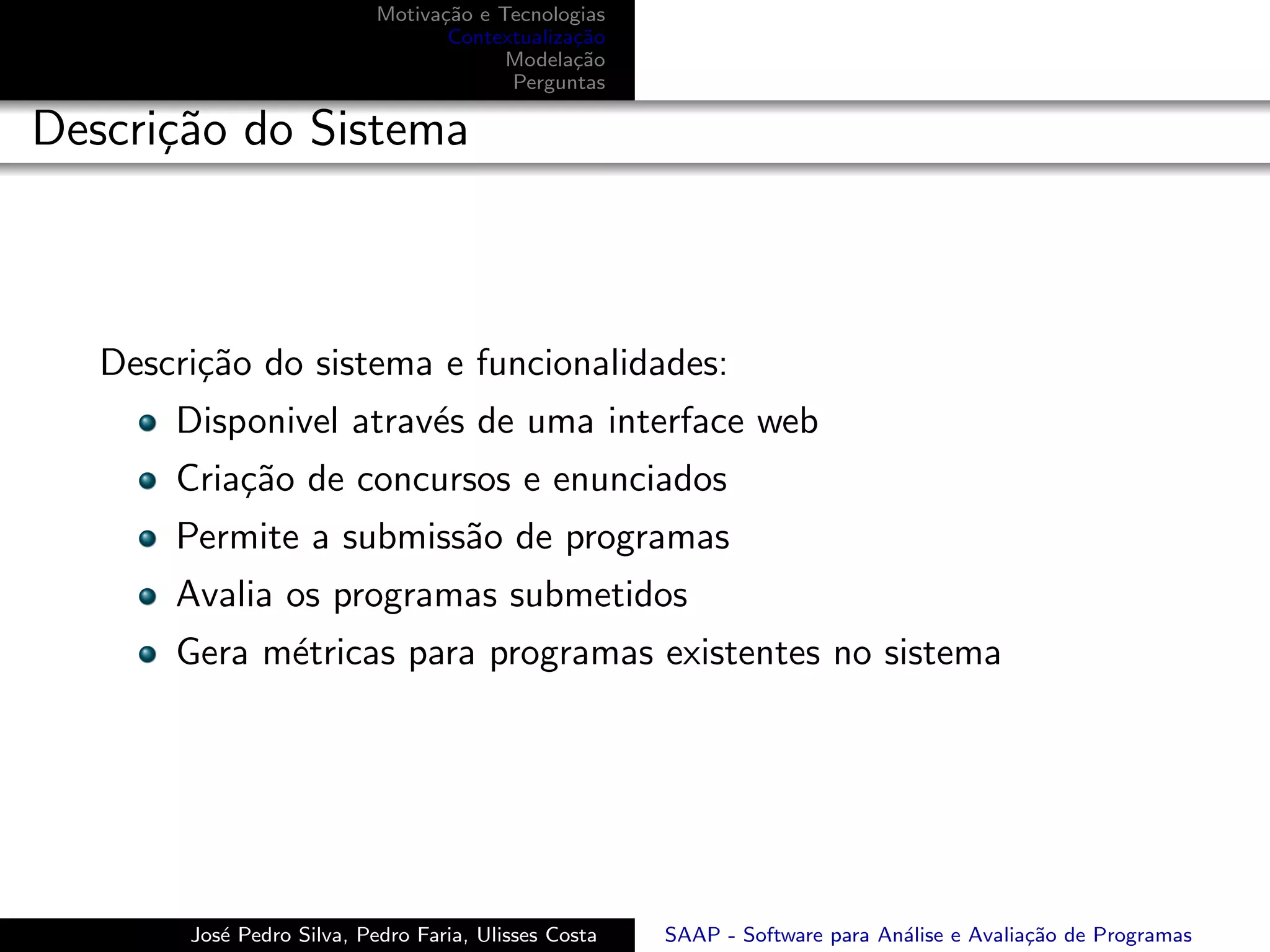 Motiva¸˜o e Tecnologias
                                  ca
                                   Contextualiza¸˜o
                                                ca
                                         Modela¸˜o
                                                ca
                                         Perguntas

Descri¸˜o do Sistema
      ca



   Descri¸˜o do sistema e funcionalidades:
         ca
       Disponivel atrav´s de uma interface web
                       e
       Cria¸˜o de concursos e enunciados
           ca
       Permite a submiss˜o de programas
                        a
       Avalia os programas submetidos
       Gera m´tricas para programas existentes no sistema
             e




        Jos´ Pedro Silva, Pedro Faria, Ulisses Costa
           e                                           SAAP - Software para An´lise e Avalia¸˜o de Programas
                                                                              a             ca
 
