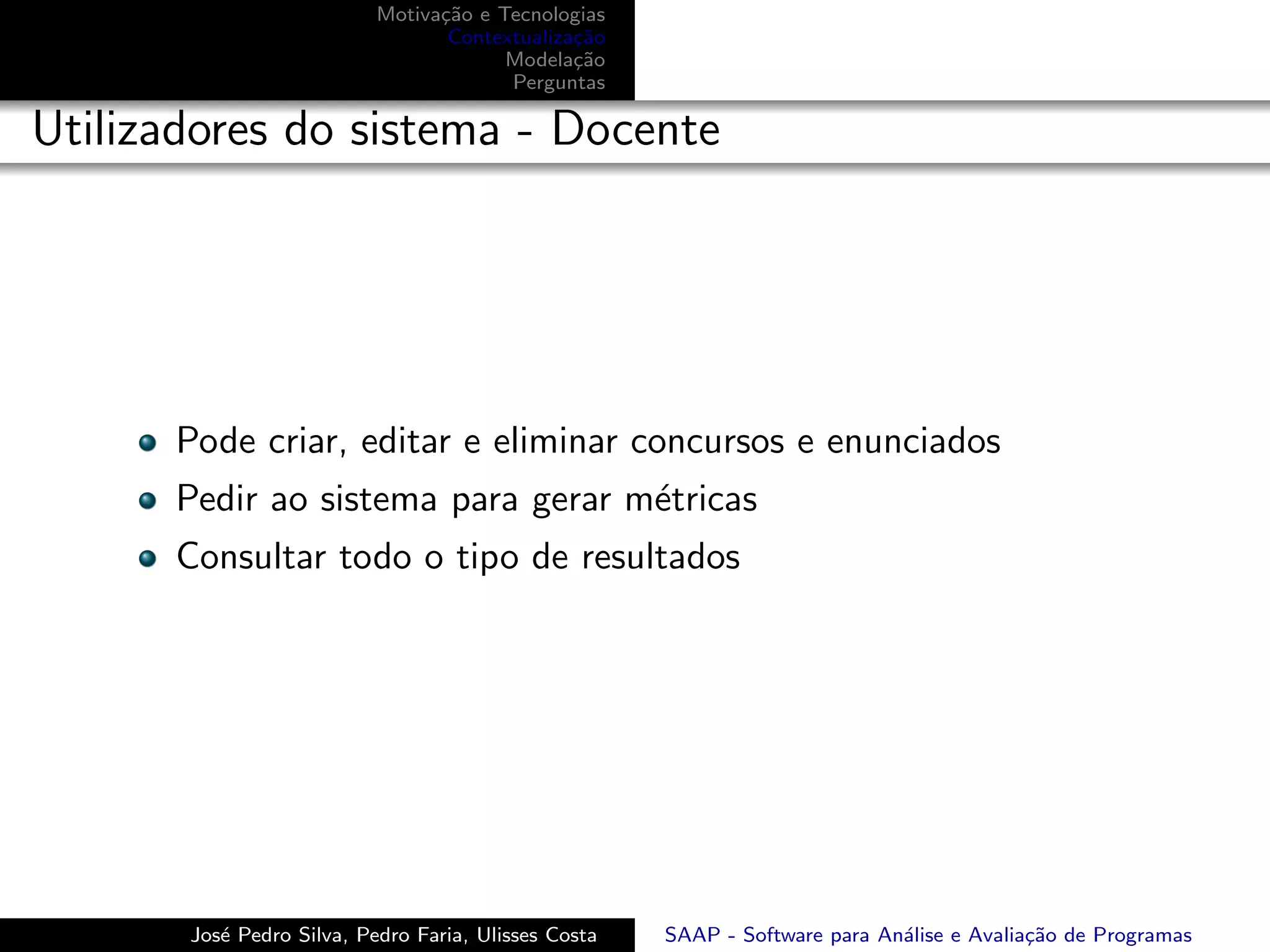 Motiva¸˜o e Tecnologias
                                 ca
                                  Contextualiza¸˜o
                                               ca
                                        Modela¸˜o
                                               ca
                                        Perguntas

Utilizadores do sistema - Docente




      Pode criar, editar e eliminar concursos e enunciados
      Pedir ao sistema para gerar m´tricas
                                   e
      Consultar todo o tipo de resultados




       Jos´ Pedro Silva, Pedro Faria, Ulisses Costa
          e                                           SAAP - Software para An´lise e Avalia¸˜o de Programas
                                                                             a             ca
 