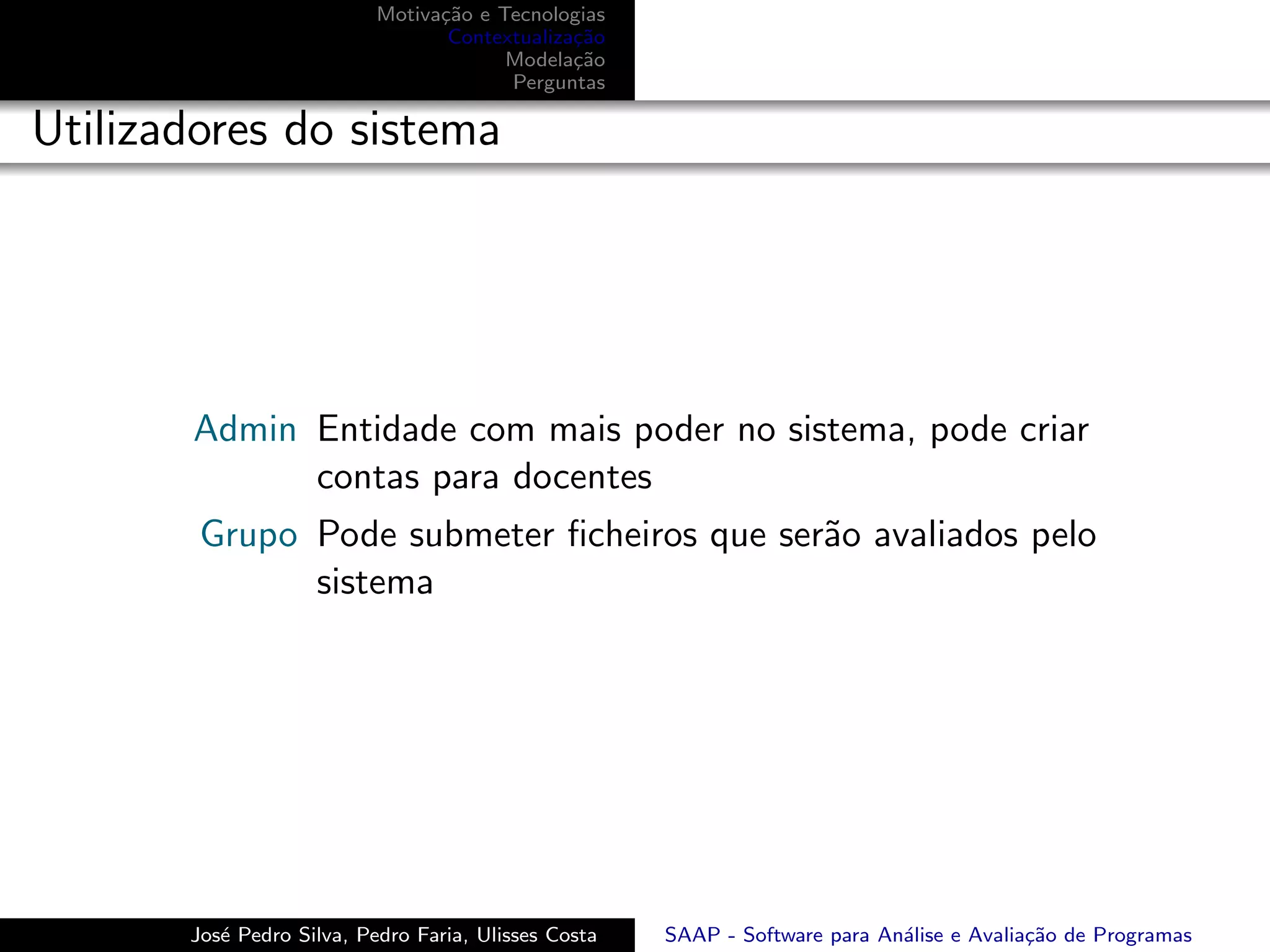 Motiva¸˜o e Tecnologias
                                 ca
                                  Contextualiza¸˜o
                                               ca
                                        Modela¸˜o
                                               ca
                                        Perguntas

Utilizadores do sistema




       Admin Entidade com mais poder no sistema, pode criar
             contas para docentes
        Grupo Pode submeter ﬁcheiros que ser˜o avaliados pelo
                                            a
              sistema




       Jos´ Pedro Silva, Pedro Faria, Ulisses Costa
          e                                           SAAP - Software para An´lise e Avalia¸˜o de Programas
                                                                             a             ca
 