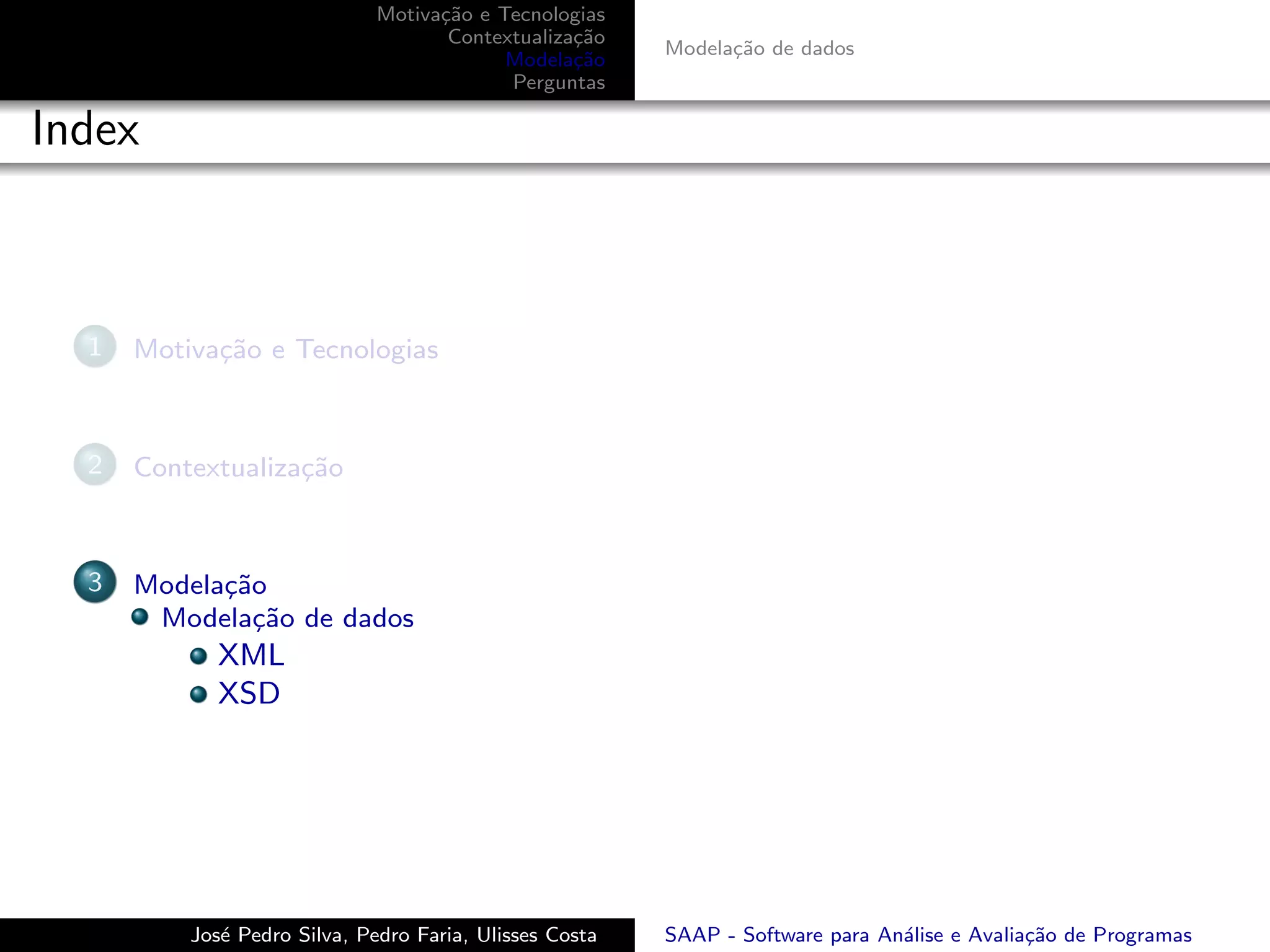Motiva¸˜o e Tecnologias
                                    ca
                                     Contextualiza¸˜o
                                                  ca
                                                         Modela¸˜o de dados
                                                               ca
                                           Modela¸˜o
                                                  ca
                                           Perguntas

Index



  1   Motiva¸˜o e Tecnologias
            ca



  2   Contextualiza¸˜o
                   ca



  3   Modela¸˜o
            ca
       Modela¸˜o de dados
               ca
             XML
             XSD




          Jos´ Pedro Silva, Pedro Faria, Ulisses Costa
             e                                           SAAP - Software para An´lise e Avalia¸˜o de Programas
                                                                                a             ca
 
