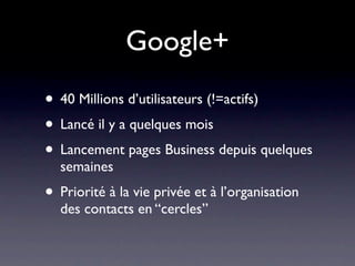 Google+
• 40 Millions d’utilisateurs (!=actifs)
• Lancé il y a quelques mois
• Lancement pages Business depuis quelques
  semaines
• Priorité à la vie privée et à l’organisation
  des contacts en “cercles”
 