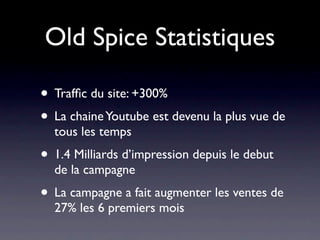 Old Spice Statistiques

• Trafﬁc du site: +300%
• La chaine Youtube est devenu la plus vue de
  tous les temps
• 1.4 Milliards d’impression depuis le debut
  de la campagne
• La campagne a fait augmenter les ventes de
  27% les 6 premiers mois
 