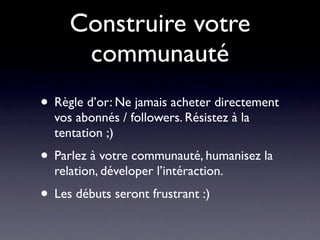 Construire votre
      communauté
• Règle d’or: Ne jamais acheter directement
  vos abonnés / followers. Résistez à la
  tentation ;)
• Parlez à votre communauté, humanisez la
  relation, déveloper l’intéraction.
• Les débuts seront frustrant :)
 