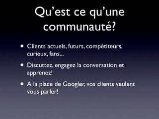 Qu’est ce qu’une
      communauté?
• Clients actuels, futurs, compétiteurs,
  curieux, fans...
• Discuttez, engagez la conversation et
  apprenez!
• A la place de Googler, vos clients veulent
  vous parler!
 