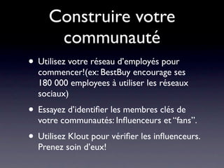 Construire votre
      communauté
• Utilisez votre réseau d’employés pour
  commencer!(ex: BestBuy encourage ses
  180 000 employees à utiliser les réseaux
  sociaux)
• Essayez d’identiﬁer les membres clés de
  votre communautés: Inﬂuenceurs et “fans”.
• Utilisez Klout pour vériﬁer les inﬂuenceurs.
  Prenez soin d’eux!
 