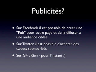 Publicités?

• Sur Facebook il est possible de créer une
  “Pub” pour votre page et de la diffuser à
  une audience ciblée
• Sur Twitter il est possible d’acheter des
  tweets sponsorisés
• Sur G+ : Rien - pour l’instant :)
 